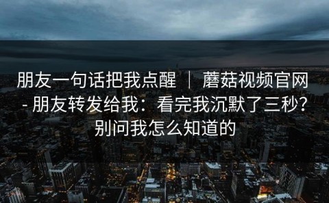 朋友一句话把我点醒 ｜ 蘑菇视频官网 - 朋友转发给我：看完我沉默了三秒？别问我怎么知道的