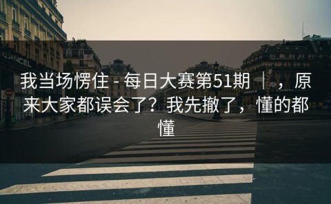 我当场愣住 - 每日大赛第51期 ｜ ，原来大家都误会了？我先撤了，懂的都懂