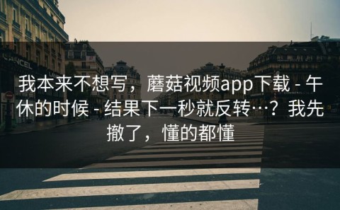 我本来不想写，蘑菇视频app下载 - 午休的时候 - 结果下一秒就反转…？我先撤了，懂的都懂