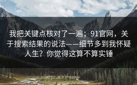 我把关键点核对了一遍；91官网，关于搜索结果的说法——细节多到我怀疑人生？你觉得这算不算实锤