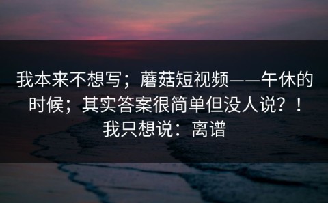 我本来不想写；蘑菇短视频——午休的时候；其实答案很简单但没人说？！我只想说：离谱