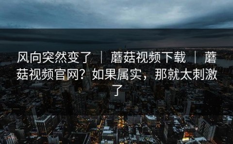 风向突然变了 ｜ 蘑菇视频下载 ｜ 蘑菇视频官网？如果属实，那就太刺激了