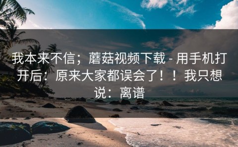 我本来不信；蘑菇视频下载 - 用手机打开后：原来大家都误会了！！我只想说：离谱