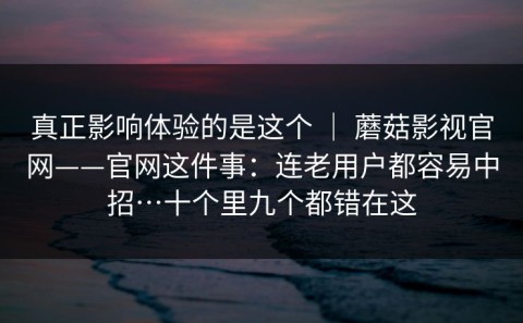真正影响体验的是这个 ｜ 蘑菇影视官网——官网这件事：连老用户都容易中招…十个里九个都错在这