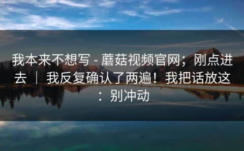 我本来不想写 - 蘑菇视频官网；刚点进去 ｜ 我反复确认了两遍！我把话放这：别冲动