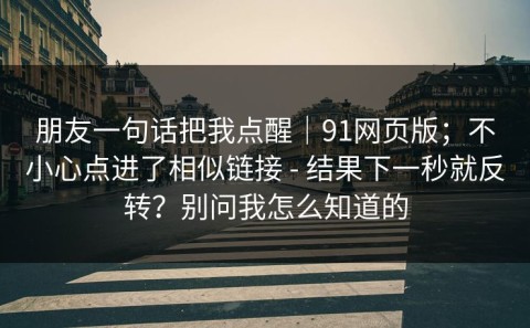 朋友一句话把我点醒｜91网页版；不小心点进了相似链接 - 结果下一秒就反转？别问我怎么知道的