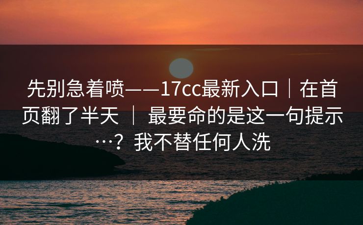 先别急着喷——17cc最新入口｜在首页翻了半天 ｜ 最要命的是这一句提示…？我不替任何人洗
