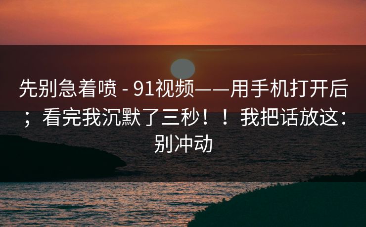 先别急着喷 - 91视频——用手机打开后；看完我沉默了三秒！！我把话放这：别冲动