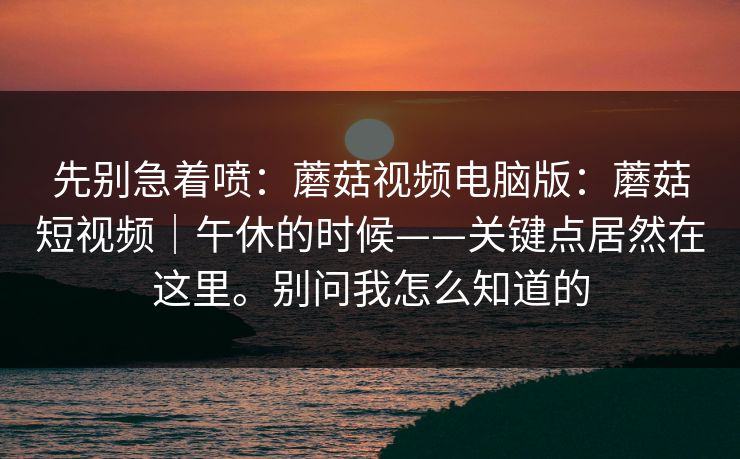 先别急着喷:蘑菇视频电脑版:蘑菇短视频|午休的时候——关键点居然在这里。别问我怎么知道的 先别急着喷:蘑菇视频电脑版:蘑菇短视频|午休的时候——关键点居然在这里。别问我怎么知道的