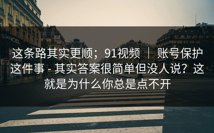这条路其实更顺；91视频 ｜ 账号保护这件事 - 其实答案很简单但没人说？这就是为什么你总是点不开