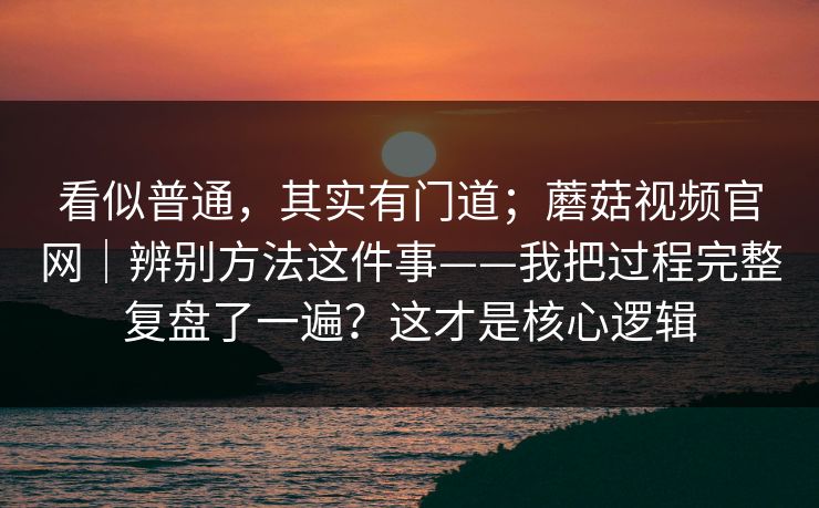 看似普通,其实有门道;蘑菇视频官网|辨别方法这件事——我把过程完整复盘了一遍?这才是核心逻辑 看似普通,其实有门道;蘑菇视频官网|辨别方法这件事——我把过程完整复盘了一遍?这才是核心逻辑