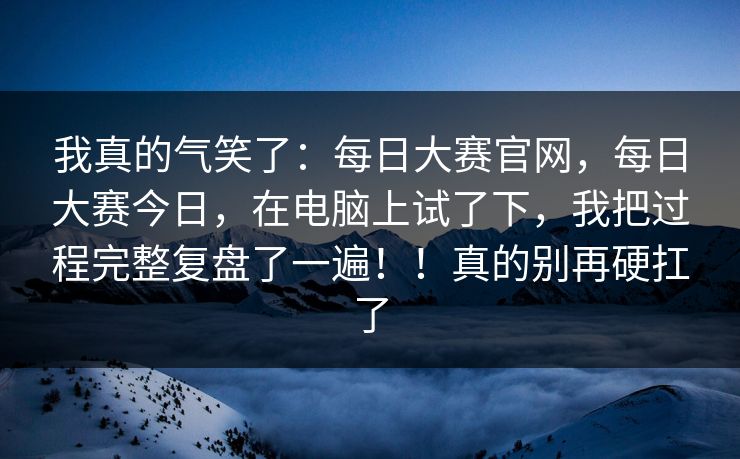 我真的气笑了：每日大赛官网，每日大赛今日，在电脑上试了下，我把过程完整复盘了一遍！！真的别再硬扛了
