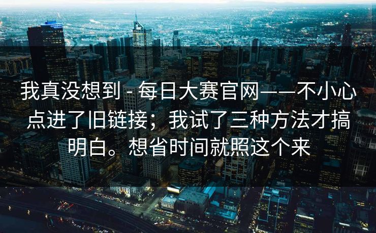 我真没想到 - 每日大赛官网——不小心点进了旧链接;我试了三种方法才搞明白。想省时间就照这个来 我真没想到 - 每日大赛官网——不小心点进了旧链接;我试了三种方法才搞明白。想省时间就照这个来