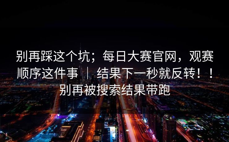 别再踩这个坑；每日大赛官网，观赛顺序这件事 ｜ 结果下一秒就反转！！别再被搜索结果带跑