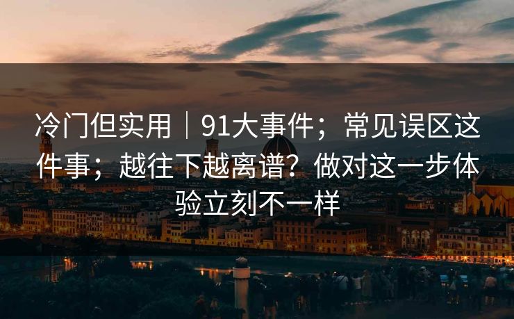 冷门但实用｜91大事件；常见误区这件事；越往下越离谱？做对这一步体验立刻不一样