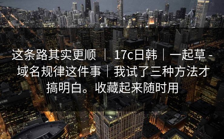 这条路其实更顺 ｜ 17c日韩｜一起草 - 域名规律这件事｜我试了三种方法才搞明白。收藏起来随时用