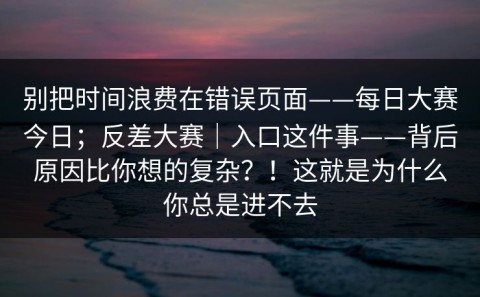 别把时间浪费在错误页面——每日大赛今日；反差大赛｜入口这件事——背后原因比你想的复杂？！这就是为什么你总是进不去