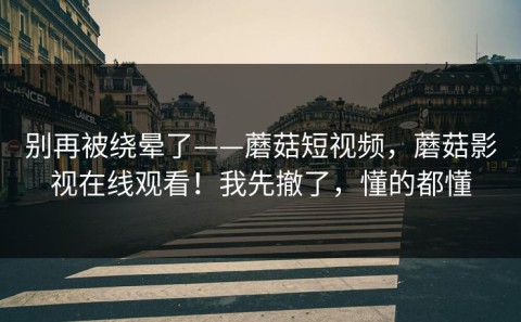 别再被绕晕了——蘑菇短视频，蘑菇影视在线观看！我先撤了，懂的都懂