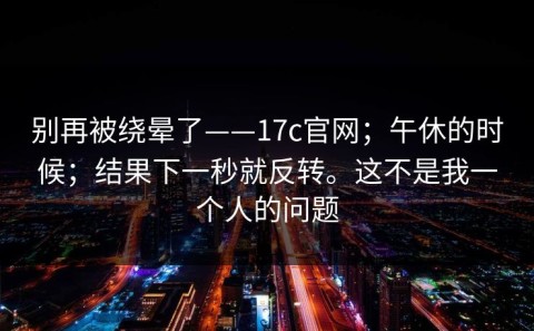 别再被绕晕了——17c官网；午休的时候；结果下一秒就反转。这不是我一个人的问题