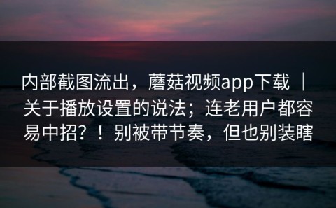 内部截图流出，蘑菇视频app下载 ｜ 关于播放设置的说法；连老用户都容易中招？！别被带节奏，但也别装瞎
