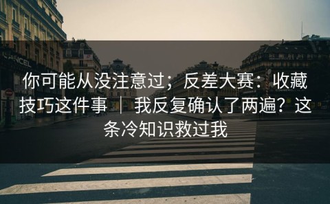 你可能从没注意过；反差大赛：收藏技巧这件事 ｜ 我反复确认了两遍？这条冷知识救过我