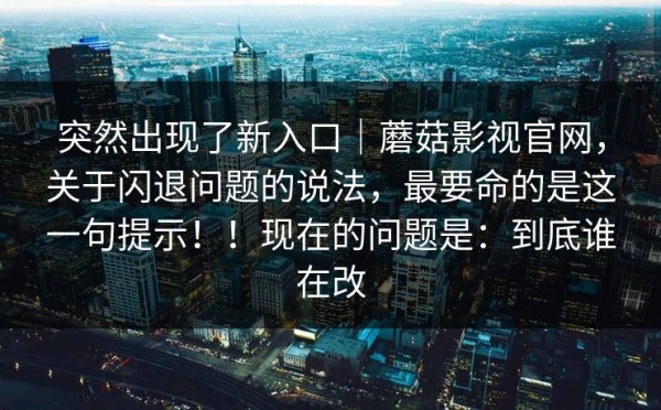 突然出现了新入口｜蘑菇影视官网，关于闪退问题的说法，最要命的是这一句提示！！现在的问题是：到底谁在改