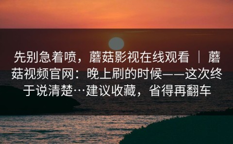先别急着喷，蘑菇影视在线观看 ｜ 蘑菇视频官网：晚上刷的时候——这次终于说清楚…建议收藏，省得再翻车