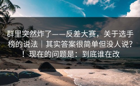 群里突然炸了——反差大赛，关于选手榜的说法｜其实答案很简单但没人说？！现在的问题是：到底谁在改