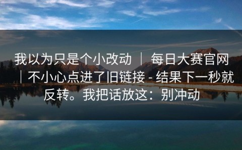 我以为只是个小改动 ｜ 每日大赛官网｜不小心点进了旧链接 - 结果下一秒就反转。我把话放这：别冲动