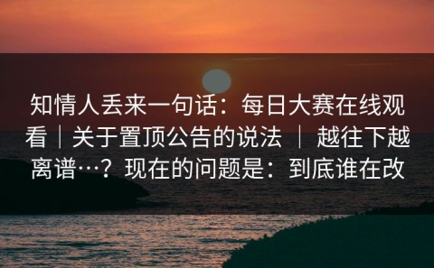 知情人丢来一句话：每日大赛在线观看｜关于置顶公告的说法 ｜ 越往下越离谱…？现在的问题是：到底谁在改