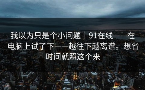我以为只是个小问题｜91在线——在电脑上试了下——越往下越离谱。想省时间就照这个来