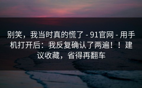 别笑，我当时真的慌了 - 91官网 - 用手机打开后：我反复确认了两遍！！建议收藏，省得再翻车