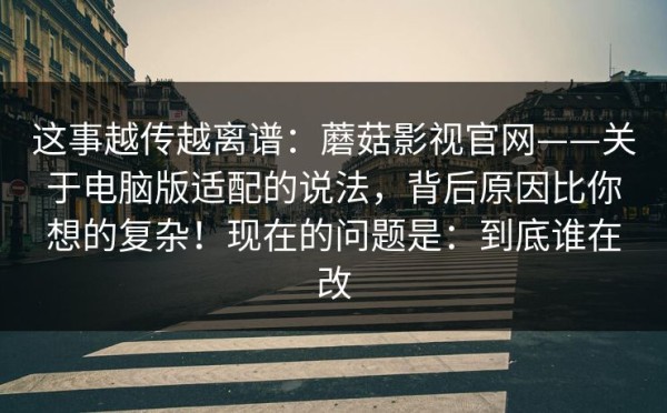 这事越传越离谱：蘑菇影视官网——关于电脑版适配的说法，背后原因比你想的复杂！现在的问题是：到底谁在改