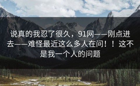 说真的我忍了很久，91网——刚点进去——难怪最近这么多人在问！！这不是我一个人的问题