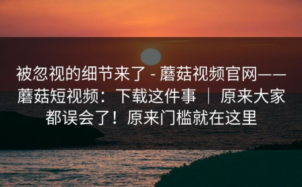 被忽视的细节来了 - 蘑菇视频官网——蘑菇短视频：下载这件事 ｜ 原来大家都误会了！原来门槛就在这里
