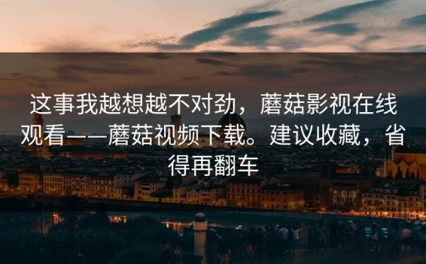 这事我越想越不对劲，蘑菇影视在线观看——蘑菇视频下载。建议收藏，省得再翻车