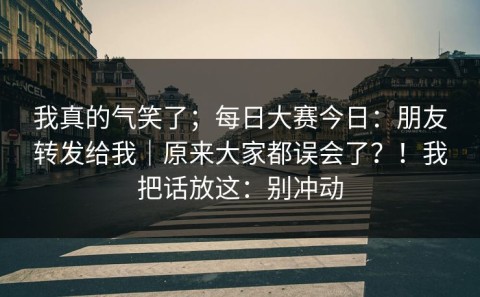 我真的气笑了；每日大赛今日：朋友转发给我｜原来大家都误会了？！我把话放这：别冲动
