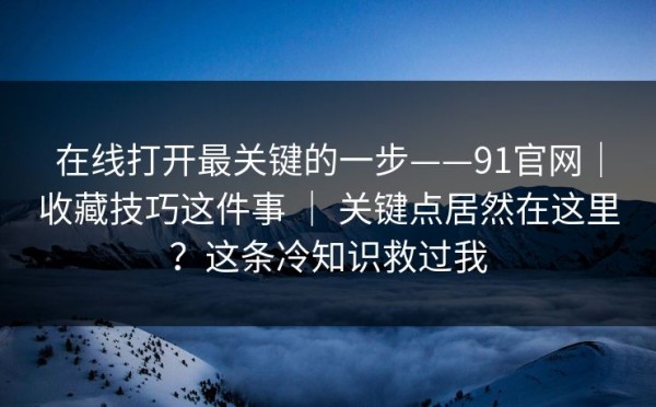 在线打开最关键的一步——91官网｜收藏技巧这件事 ｜ 关键点居然在这里？这条冷知识救过我