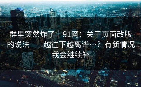 群里突然炸了｜91网：关于页面改版的说法——越往下越离谱…？有新情况我会继续补