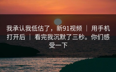 我承认我低估了，新91视频 ｜ 用手机打开后 ｜ 看完我沉默了三秒。你们感受一下