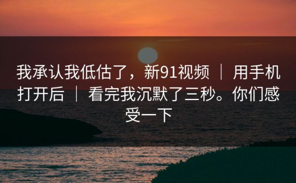 我承认我低估了，新91视频 ｜ 用手机打开后 ｜ 看完我沉默了三秒。你们感受一下