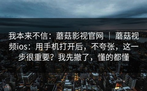 我本来不信：蘑菇影视官网 ｜ 蘑菇视频ios：用手机打开后，不夸张，这一步很重要？我先撤了，懂的都懂