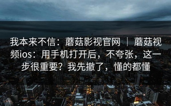 我本来不信：蘑菇影视官网 ｜ 蘑菇视频ios：用手机打开后，不夸张，这一步很重要？我先撤了，懂的都懂