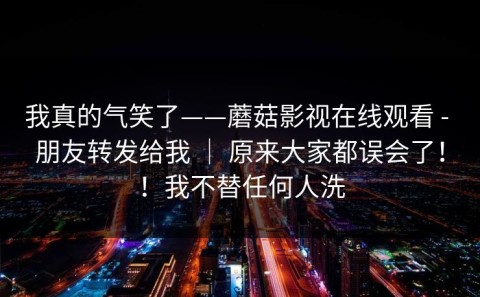 我真的气笑了——蘑菇影视在线观看 - 朋友转发给我 ｜ 原来大家都误会了！！我不替任何人洗
