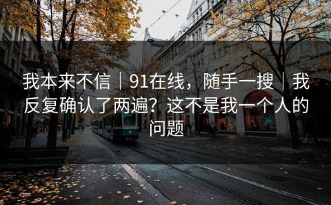 我本来不信｜91在线，随手一搜｜我反复确认了两遍？这不是我一个人的问题
