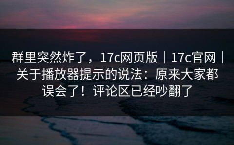 群里突然炸了，17c网页版｜17c官网｜关于播放器提示的说法：原来大家都误会了！评论区已经吵翻了