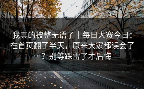 我真的被整无语了｜每日大赛今日：在首页翻了半天，原来大家都误会了…？别等踩雷了才后悔