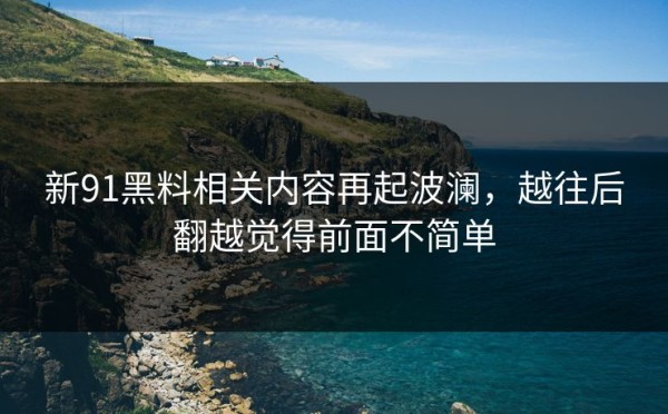 新91黑料相关内容再起波澜，越往后翻越觉得前面不简单