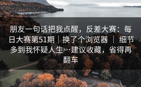朋友一句话把我点醒，反差大赛：每日大赛第51期｜换了个浏览器 ｜ 细节多到我怀疑人生…建议收藏，省得再翻车