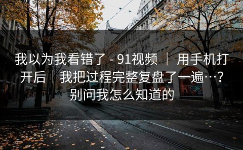 我以为我看错了 - 91视频 ｜ 用手机打开后｜我把过程完整复盘了一遍…？别问我怎么知道的